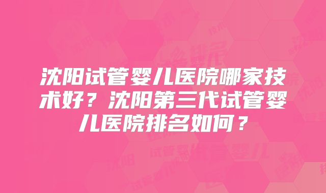 沈阳试管婴儿医院哪家技术好？沈阳第三代试管婴儿医院排名如何？