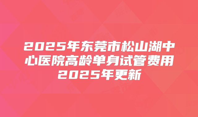 2025年东莞市松山湖中心医院高龄单身试管费用2025年更新