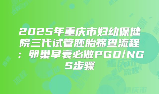2025年重庆市妇幼保健院三代试管胚胎筛查流程：卵巢早衰必做PGD/NGS步骤