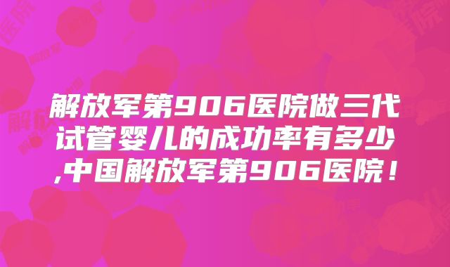 解放军第906医院做三代试管婴儿的成功率有多少,中国解放军第906医院！