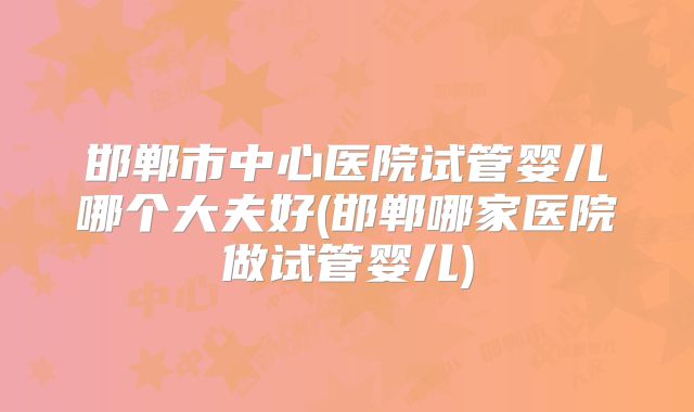 邯郸市中心医院试管婴儿哪个大夫好(邯郸哪家医院做试管婴儿)