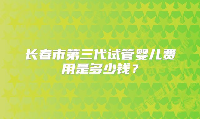 长春市第三代试管婴儿费用是多少钱？