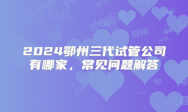 2024鄂州三代试管公司有哪家，常见问题解答