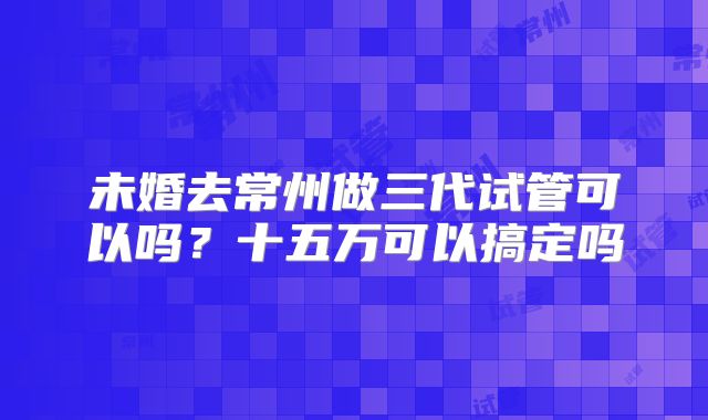未婚去常州做三代试管可以吗?十五万可以搞定吗