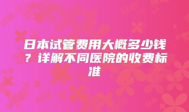 日本试管费用大概多少钱？详解不同医院的收费标准