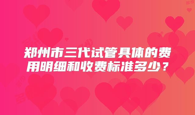 郑州市三代试管具体的费用明细和收费标准多少？