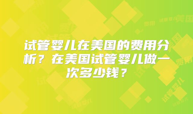 试管婴儿在美国的费用分析？在美国试管婴儿做一次多少钱？
