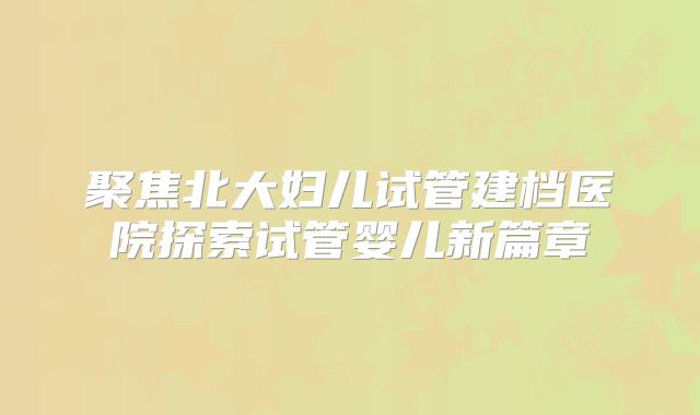 聚焦北大妇儿试管建档医院探索试管婴儿新篇章