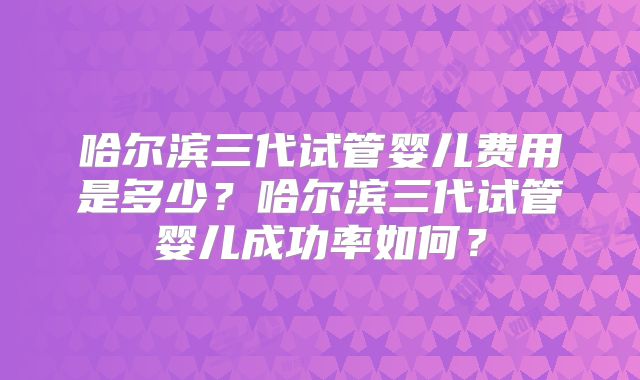 哈尔滨三代试管婴儿费用是多少？哈尔滨三代试管婴儿成功率如何？