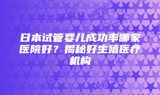 日本试管婴儿成功率哪家医院好？揭秘好生殖医疗机构