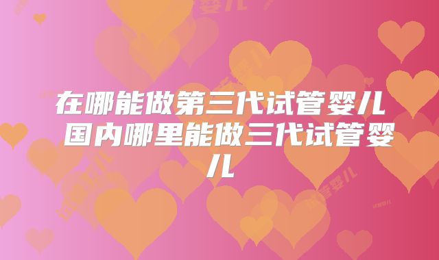 在哪能做第三代试管婴儿 国内哪里能做三代试管婴儿