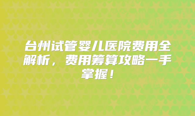 台州试管婴儿医院费用全解析，费用筹算攻略一手掌握！