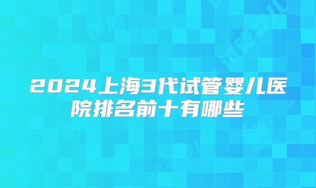 2024上海3代试管婴儿医院排名前十有哪些