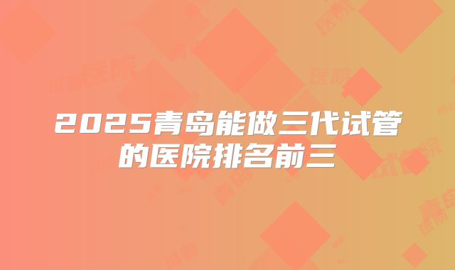 2025青岛能做三代试管的医院排名前三
