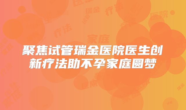 聚焦试管瑞金医院医生创新疗法助不孕家庭圆梦