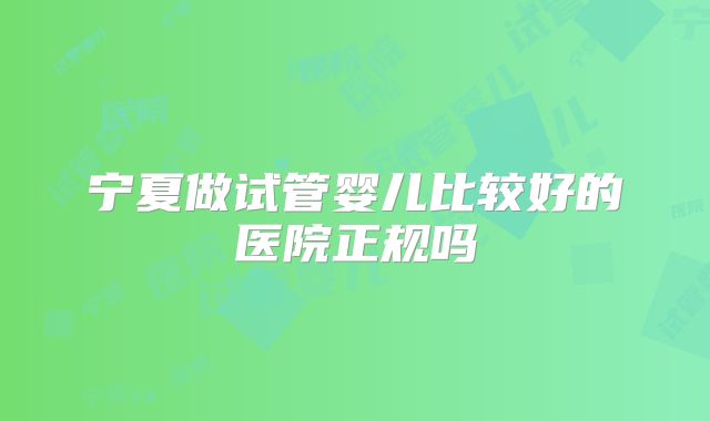 宁夏做试管婴儿比较好的医院正规吗
