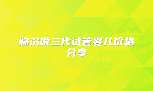 临汾做三代试管婴儿价格分享