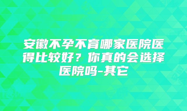 安徽不孕不育哪家医院医得比较好？你真的会选择医院吗-其它