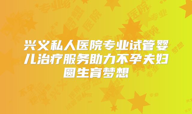 兴义私人医院专业试管婴儿治疗服务助力不孕夫妇圆生育梦想