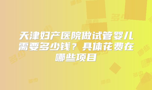 天津妇产医院做试管婴儿需要多少钱？具体花费在哪些项目