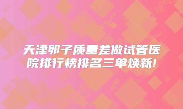 天津卵子质量差做试管医院排行榜排名三单焕新!