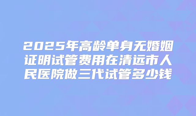 2025年高龄单身无婚姻证明试管费用在清远市人民医院做三代试管多少钱