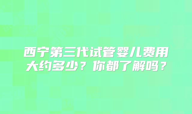 西宁第三代试管婴儿费用大约多少？你都了解吗？