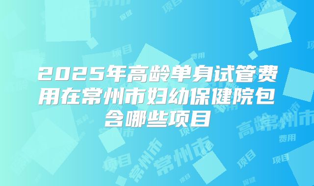 2025年高龄单身试管费用在常州市妇幼保健院包含哪些项目