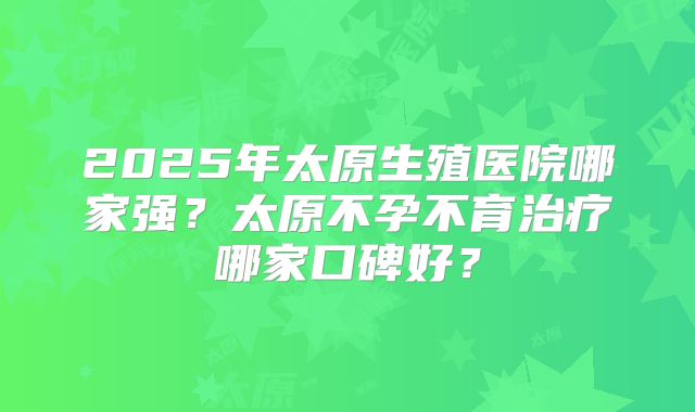 2025年太原生殖医院哪家强？太原不孕不育治疗哪家口碑好？
