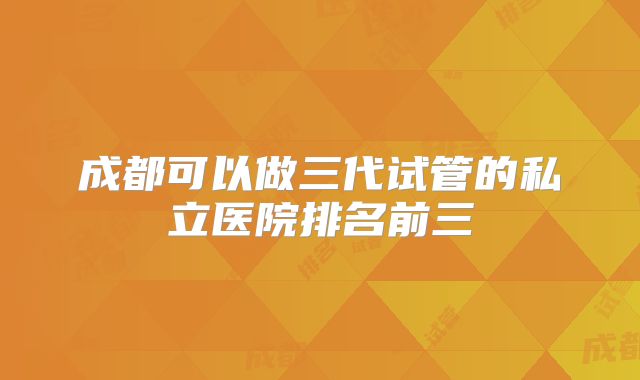 成都可以做三代试管的私立医院排名前三