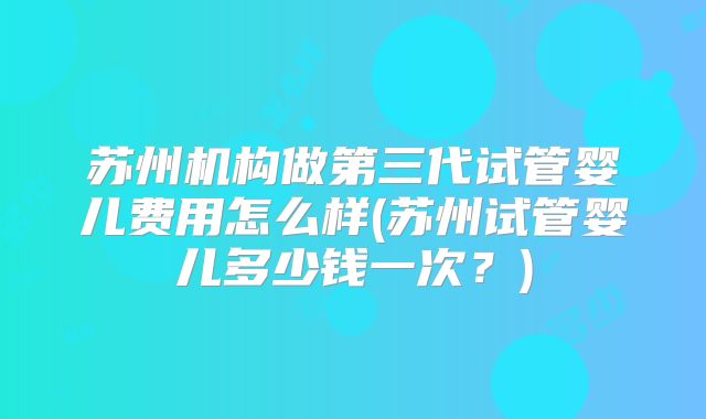 苏州机构做第三代试管婴儿费用怎么样(苏州试管婴儿多少钱一次?)