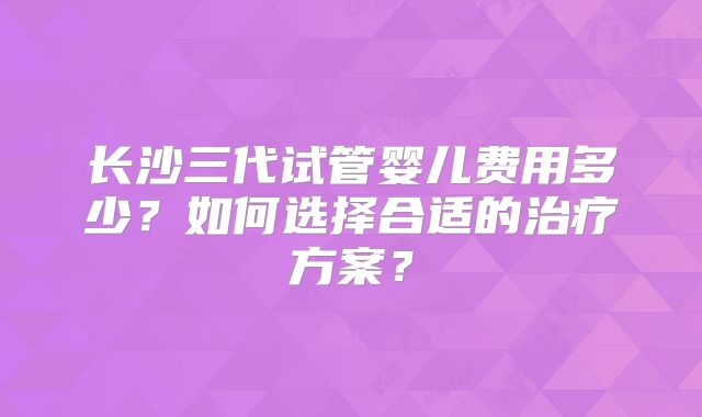 长沙三代试管婴儿费用多少？如何选择合适的治疗方案？