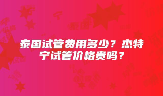 泰国试管费用多少？杰特宁试管价格贵吗？