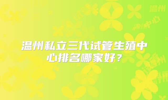 温州私立三代试管生殖中心排名哪家好?