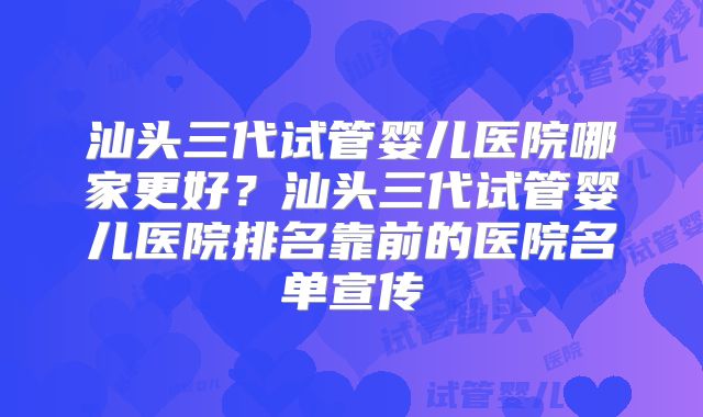 汕头三代试管婴儿医院哪家更好？汕头三代试管婴儿医院排名靠前的医院名单宣传