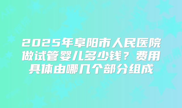 2025年阜阳市人民医院做试管婴儿多少钱?费用具体由哪几个部分组成