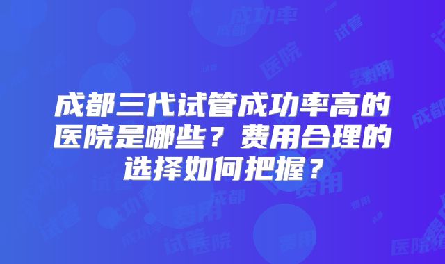 成都三代试管成功率高的医院是哪些？费用合理的选择如何把握？