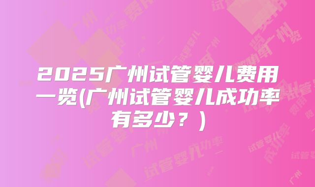 2025广州试管婴儿费用一览(广州试管婴儿成功率有多少？)