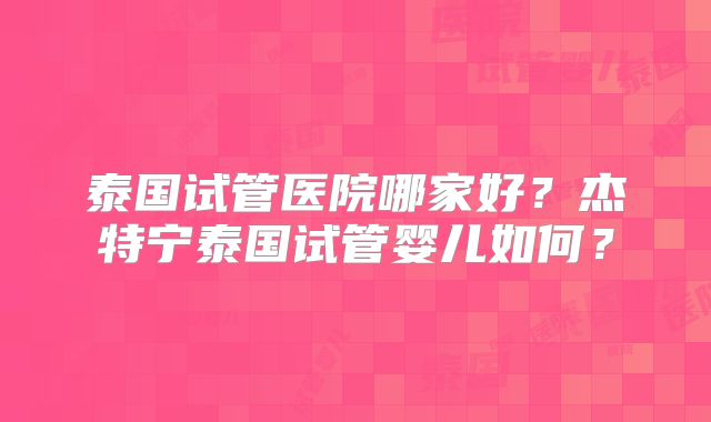 泰国试管医院哪家好？杰特宁泰国试管婴儿如何？