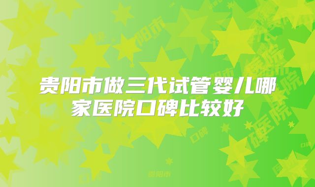 贵阳市做三代试管婴儿哪家医院口碑比较好