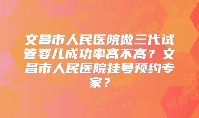 文昌市人民医院做三代试管婴儿成功率高不高？文昌市人民医院挂号预约专家？