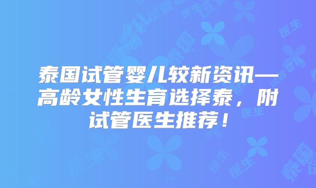 泰国试管婴儿较新资讯—高龄女性生育选择泰，附试管医生推荐！