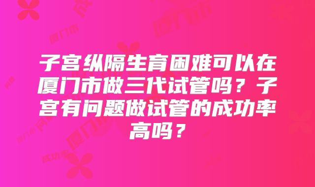 子宫纵隔生育困难可以在厦门市做三代试管吗？子宫有问题做试管的成功率高吗？
