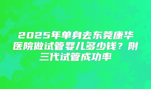 2025年单身去东莞康华医院做试管婴儿多少钱？附三代试管成功率