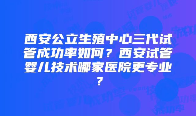 西安公立生殖中心三代试管成功率如何？西安试管婴儿技术哪家医院更专业？