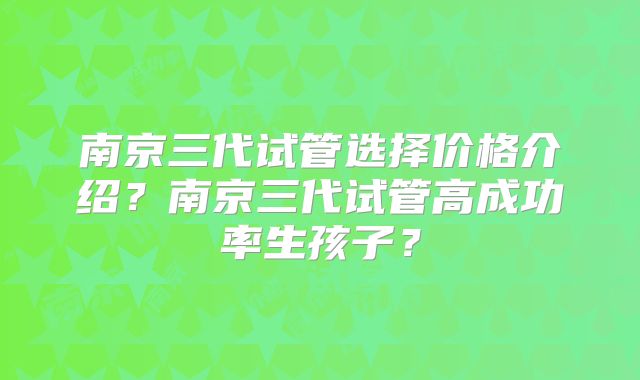 南京三代试管选择价格介绍？南京三代试管高成功率生孩子？