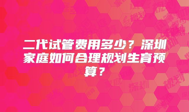 二代试管费用多少？深圳家庭如何合理规划生育预算？