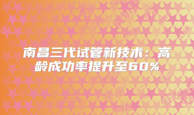 南昌三代试管新技术：高龄成功率提升至60%