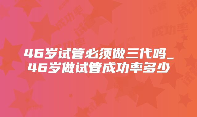 46岁试管必须做三代吗_46岁做试管成功率多少