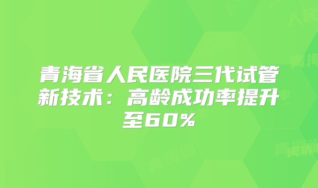 青海省人民医院三代试管新技术:高龄成功率提升至60%